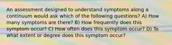 An assessment designed to understand symptoms along a continuum would ask which of the following questions? A) How many symptoms are there? B) How frequently does this symptom occur? C) How often does this symptom occur? D) To what extent or degree does this symptom occur?