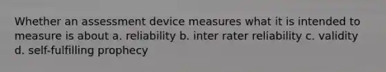 Whether an assessment device measures what it is intended to measure is about a. reliability b. inter rater reliability c. validity d. self-fulfilling prophecy