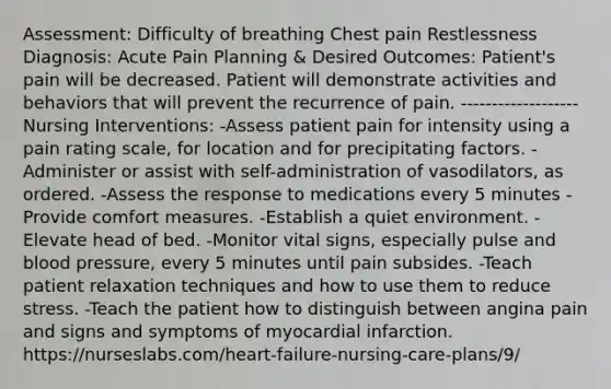 Assessment: Difficulty of breathing Chest pain Restlessness Diagnosis: Acute Pain Planning & Desired Outcomes: Patient's pain will be decreased. Patient will demonstrate activities and behaviors that will prevent the recurrence of pain. ------------------- Nursing Interventions: -Assess patient pain for intensity using a pain rating scale, for location and for precipitating factors. -Administer or assist with self-administration of vasodilators, as ordered. -Assess the response to medications every 5 minutes -Provide comfort measures. -Establish a quiet environment. -Elevate head of bed. -Monitor vital signs, especially pulse and blood pressure, every 5 minutes until pain subsides. -Teach patient relaxation techniques and how to use them to reduce stress. -Teach the patient how to distinguish between angina pain and signs and symptoms of myocardial infarction. https://nurseslabs.com/heart-failure-nursing-care-plans/9/