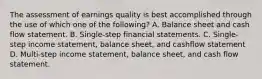 The assessment of earnings quality is best accomplished through the use of which one of the following? A. Balance sheet and cash flow statement. B. Single-step financial statements. C. Single-step income statement, balance sheet, and cashflow statement D. Multi-step income statement, balance sheet, and cash flow statement.