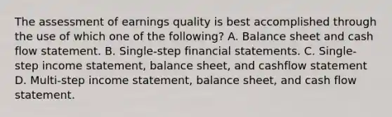 The assessment of earnings quality is best accomplished through the use of which one of the following? A. Balance sheet and cash flow statement. B. Single-step financial statements. C. Single-step income statement, balance sheet, and cashflow statement D. Multi-step income statement, balance sheet, and cash flow statement.