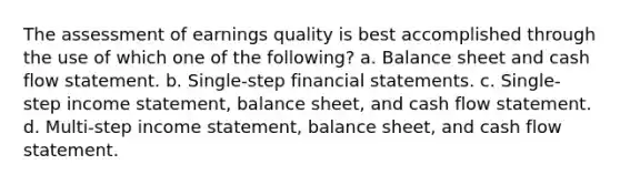 The assessment of earnings quality is best accomplished through the use of which one of the following? a. Balance sheet and cash flow statement. b. Single-step financial statements. c. Single-step income statement, balance sheet, and cash flow statement. d. Multi-step income statement, balance sheet, and cash flow statement.