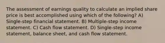 The assessment of earnings quality to calculate an implied share price is best accomplished using which of the following? A) Single-step financial statement. B) Multiple-step income statement. C) Cash flow statement. D) Single-step income statement, balance sheet, and cash flow statement.