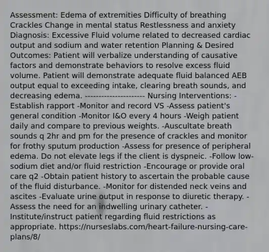 Assessment: Edema of extremities Difficulty of breathing Crackles Change in mental status Restlessness and anxiety Diagnosis: Excessive Fluid volume related to decreased cardiac output and sodium and water retention Planning & Desired Outcomes: Patient will verbalize understanding of causative factors and demonstrate behaviors to resolve excess fluid volume. Patient will demonstrate adequate fluid balanced AEB output equal to exceeding intake, clearing breath sounds, and decreasing edema. ---------------------- Nursing Interventions: -Establish rapport -Monitor and record VS -Assess patient's general condition -Monitor I&O every 4 hours -Weigh patient daily and compare to previous weights. -Auscultate breath sounds q 2hr and pm for the presence of crackles and monitor for frothy sputum production -Assess for presence of peripheral edema. Do not elevate legs if the client is dyspneic. -Follow low-sodium diet and/or fluid restriction -Encourage or provide oral care q2 -Obtain patient history to ascertain the probable cause of the fluid disturbance. -Monitor for distended neck veins and ascites -Evaluate urine output in response to diuretic therapy. -Assess the need for an indwelling urinary catheter. -Institute/instruct patient regarding fluid restrictions as appropriate. https://nurseslabs.com/heart-failure-nursing-care-plans/8/