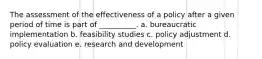 The assessment of the effectiveness of a policy after a given period of time is part of __________. a. bureaucratic implementation b. feasibility studies c. policy adjustment d. policy evaluation e. research and development