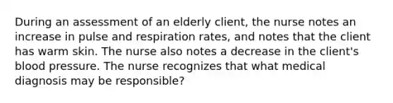 During an assessment of an elderly client, the nurse notes an increase in pulse and respiration rates, and notes that the client has warm skin. The nurse also notes a decrease in the client's blood pressure. The nurse recognizes that what medical diagnosis may be responsible?