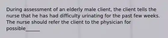 During assessment of an elderly male client, the client tells the nurse that he has had difficulty urinating for the past few weeks. The nurse should refer the client to the physician for possible______