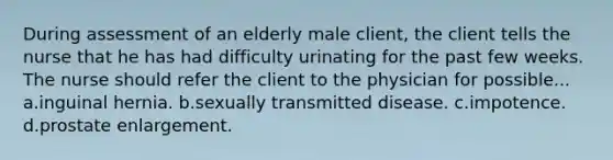 During assessment of an elderly male client, the client tells the nurse that he has had difficulty urinating for the past few weeks. The nurse should refer the client to the physician for possible... a.inguinal hernia. b.sexually transmitted disease. c.impotence. d.prostate enlargement.