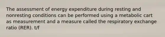 The assessment of energy expenditure during resting and nonresting conditions can be performed using a metabolic cart as measurement and a measure called the respiratory exchange ratio (RER). t/f