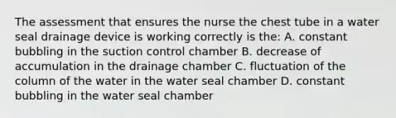 The assessment that ensures the nurse the chest tube in a water seal drainage device is working correctly is the: A. constant bubbling in the suction control chamber B. decrease of accumulation in the drainage chamber C. fluctuation of the column of the water in the water seal chamber D. constant bubbling in the water seal chamber