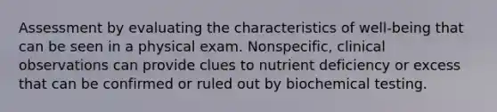 Assessment by evaluating the characteristics of well-being that can be seen in a physical exam. Nonspecific, clinical observations can provide clues to nutrient deficiency or excess that can be confirmed or ruled out by biochemical testing.