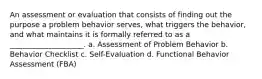 An assessment or evaluation that consists of finding out the purpose a problem behavior serves, what triggers the behavior, and what maintains it is formally referred to as a ____________________. a. Assessment of Problem Behavior b. Behavior Checklist c. Self-Evaluation d. Functional Behavior Assessment (FBA)