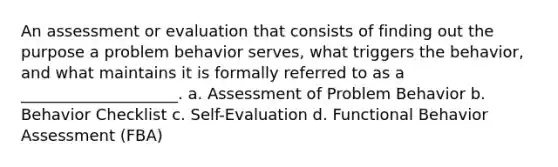 An assessment or evaluation that consists of finding out the purpose a problem behavior serves, what triggers the behavior, and what maintains it is formally referred to as a ____________________. a. Assessment of Problem Behavior b. Behavior Checklist c. Self-Evaluation d. Functional Behavior Assessment (FBA)