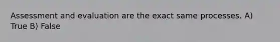 Assessment and evaluation are the exact same processes. A) True B) False