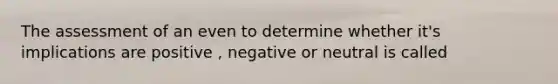 The assessment of an even to determine whether it's implications are positive , negative or neutral is called