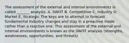 The assessment of the external and internal environments is called _______ analysis. A. SWOT B. Competitive C. Industry D. Market E. Strategic The keys are to attempt to forecast fundamental industry changes and stay in a proactive mode rather than a reactive one. This assessment of the external and internal environments is known as the SWOT analysis (strengths, weaknesses, opportunities, and threats).