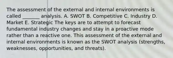 The assessment of the external and internal environments is called _______ analysis. A. SWOT B. Competitive C. Industry D. Market E. Strategic The keys are to attempt to forecast fundamental industry changes and stay in a proactive mode rather than a reactive one. This assessment of the external and internal environments is known as the SWOT analysis (strengths, weaknesses, opportunities, and threats).