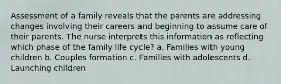 Assessment of a family reveals that the parents are addressing changes involving their careers and beginning to assume care of their parents. The nurse interprets this information as reflecting which phase of the family life cycle? a. Families with young children b. Couples formation c. Families with adolescents d. Launching children