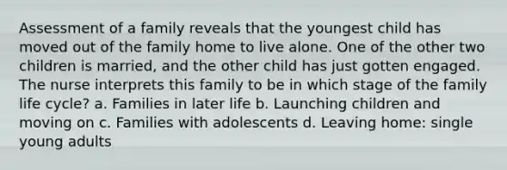 Assessment of a family reveals that the youngest child has moved out of the family home to live alone. One of the other two children is married, and the other child has just gotten engaged. The nurse interprets this family to be in which stage of the family life cycle? a. Families in later life b. Launching children and moving on c. Families with adolescents d. Leaving home: single young adults