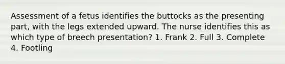 Assessment of a fetus identifies the buttocks as the presenting part, with the legs extended upward. The nurse identifies this as which type of breech presentation? 1. Frank 2. Full 3. Complete 4. Footling