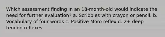 Which assessment finding in an 18-month-old would indicate the need for further evaluation? a. Scribbles with crayon or pencil. b. Vocabulary of four words c. Positive Moro reflex d. 2+ deep tendon reflexes