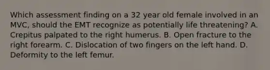 Which assessment finding on a 32 year old female involved in an MVC, should the EMT recognize as potentially life threatening? A. Crepitus palpated to the right humerus. B. Open fracture to the right forearm. C. Dislocation of two fingers on the left hand. D. Deformity to the left femur.