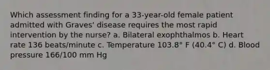 Which assessment finding for a 33-year-old female patient admitted with Graves' disease requires the most rapid intervention by the nurse? a. Bilateral exophthalmos b. Heart rate 136 beats/minute c. Temperature 103.8° F (40.4° C) d. Blood pressure 166/100 mm Hg