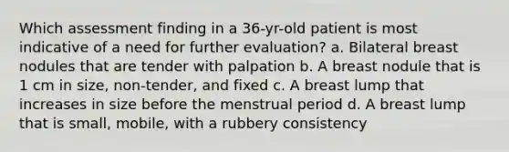 Which assessment finding in a 36-yr-old patient is most indicative of a need for further evaluation? a. Bilateral breast nodules that are tender with palpation b. A breast nodule that is 1 cm in size, non-tender, and fixed c. A breast lump that increases in size before the menstrual period d. A breast lump that is small, mobile, with a rubbery consistency