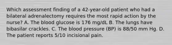 Which assessment finding of a 42-year-old patient who had a bilateral adrenalectomy requires the most rapid action by the nurse? A. The blood glucose is 176 mg/dL B. The lungs have bibasilar crackles. C. The blood pressure (BP) is 88/50 mm Hg. D. The patient reports 5/10 incisional pain.