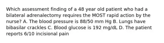 Which assessment finding of a 48 year old patient who had a bilateral adrenalectomy requires the MOST rapid action by the nurse? A. The blood pressure is 88/50 mm Hg B. Lungs have bibasilar crackles C. Blood glucose is 192 mg/dL D. The patient reports 6/10 incisional pain