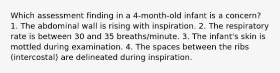 Which assessment finding in a 4-month-old infant is a concern? 1. The abdominal wall is rising with inspiration. 2. The respiratory rate is between 30 and 35 breaths/minute. 3. The infant's skin is mottled during examination. 4. The spaces between the ribs (intercostal) are delineated during inspiration.