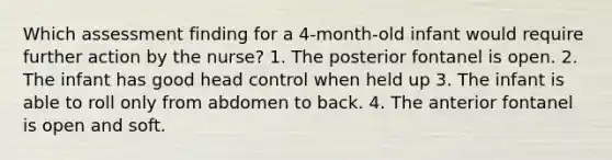 Which assessment finding for a 4-month-old infant would require further action by the nurse? 1. The posterior fontanel is open. 2. The infant has good head control when held up 3. The infant is able to roll only from abdomen to back. 4. The anterior fontanel is open and soft.