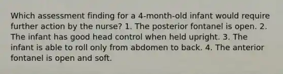 Which assessment finding for a 4-month-old infant would require further action by the nurse? 1. The posterior fontanel is open. 2. The infant has good head control when held upright. 3. The infant is able to roll only from abdomen to back. 4. The anterior fontanel is open and soft.