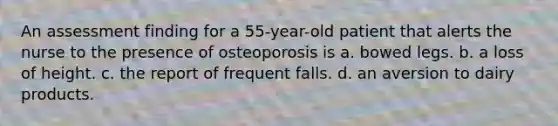 An assessment finding for a 55-year-old patient that alerts the nurse to the presence of osteoporosis is a. bowed legs. b. a loss of height. c. the report of frequent falls. d. an aversion to dairy products.