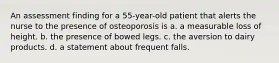 An assessment finding for a 55-year-old patient that alerts the nurse to the presence of osteoporosis is a. a measurable loss of height. b. the presence of bowed legs. c. the aversion to dairy products. d. a statement about frequent falls.