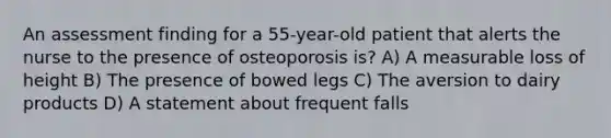 An assessment finding for a 55-year-old patient that alerts the nurse to the presence of osteoporosis is? A) A measurable loss of height B) The presence of bowed legs C) The aversion to dairy products D) A statement about frequent falls