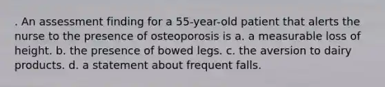 . An assessment finding for a 55-year-old patient that alerts the nurse to the presence of osteoporosis is a. a measurable loss of height. b. the presence of bowed legs. c. the aversion to dairy products. d. a statement about frequent falls.