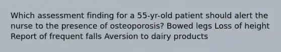 Which assessment finding for a 55-yr-old patient should alert the nurse to the presence of osteoporosis? Bowed legs Loss of height Report of frequent falls Aversion to dairy products