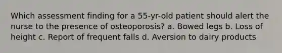 Which assessment finding for a 55-yr-old patient should alert the nurse to the presence of osteoporosis? a. Bowed legs b. Loss of height c. Report of frequent falls d. Aversion to dairy products