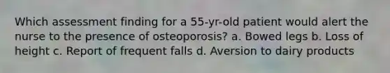 Which assessment finding for a 55-yr-old patient would alert the nurse to the presence of osteoporosis? a. Bowed legs b. Loss of height c. Report of frequent falls d. Aversion to dairy products