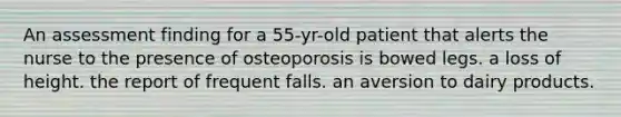 An assessment finding for a 55-yr-old patient that alerts the nurse to the presence of osteoporosis is bowed legs. a loss of height. the report of frequent falls. an aversion to dairy products.