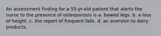 An assessment finding for a 55-yr-old patient that alerts the nurse to the presence of osteoporosis is a. bowed legs. b. a loss of height. c. the report of frequent falls. d. an aversion to dairy products.