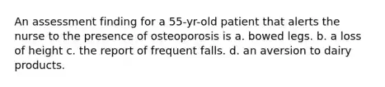 An assessment finding for a 55-yr-old patient that alerts the nurse to the presence of osteoporosis is a. bowed legs. b. a loss of height c. the report of frequent falls. d. an aversion to dairy products.