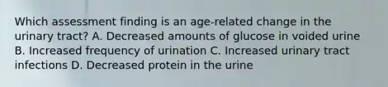 Which assessment finding is an age-related change in the urinary tract? A. Decreased amounts of glucose in voided urine B. Increased frequency of urination C. Increased urinary tract infections D. Decreased protein in the urine