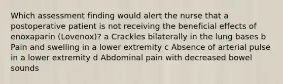 Which assessment finding would alert the nurse that a postoperative patient is not receiving the beneficial effects of enoxaparin (Lovenox)? a Crackles bilaterally in the lung bases b Pain and swelling in a lower extremity c Absence of arterial pulse in a lower extremity d Abdominal pain with decreased bowel sounds