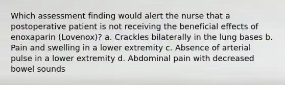 Which assessment finding would alert the nurse that a postoperative patient is not receiving the beneficial effects of enoxaparin (Lovenox)? a. Crackles bilaterally in the lung bases b. Pain and swelling in a lower extremity c. Absence of arterial pulse in a lower extremity d. Abdominal pain with decreased bowel sounds