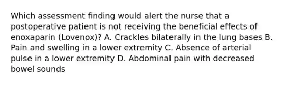 Which assessment finding would alert the nurse that a postoperative patient is not receiving the beneficial effects of enoxaparin (Lovenox)? A. Crackles bilaterally in the lung bases B. Pain and swelling in a lower extremity C. Absence of arterial pulse in a lower extremity D. Abdominal pain with decreased bowel sounds