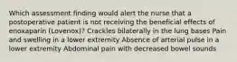 Which assessment finding would alert the nurse that a postoperative patient is not receiving the beneficial effects of enoxaparin (Lovenox)? Crackles bilaterally in the lung bases Pain and swelling in a lower extremity Absence of arterial pulse in a lower extremity Abdominal pain with decreased bowel sounds