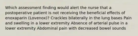 Which assessment finding would alert the nurse that a postoperative patient is not receiving the beneficial effects of enoxaparin (Lovenox)? Crackles bilaterally in the lung bases Pain and swelling in a lower extremity Absence of arterial pulse in a lower extremity Abdominal pain with decreased bowel sounds