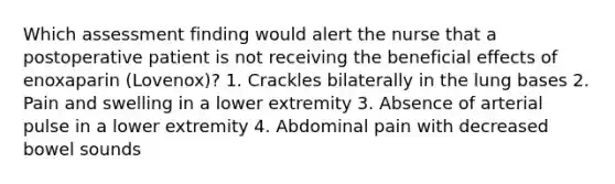 Which assessment finding would alert the nurse that a postoperative patient is not receiving the beneficial effects of enoxaparin (Lovenox)? 1. Crackles bilaterally in the lung bases 2. Pain and swelling in a lower extremity 3. Absence of arterial pulse in a lower extremity 4. Abdominal pain with decreased bowel sounds